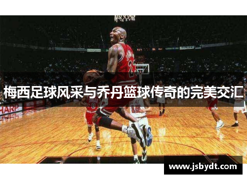 梅西足球风采与乔丹篮球传奇的完美交汇