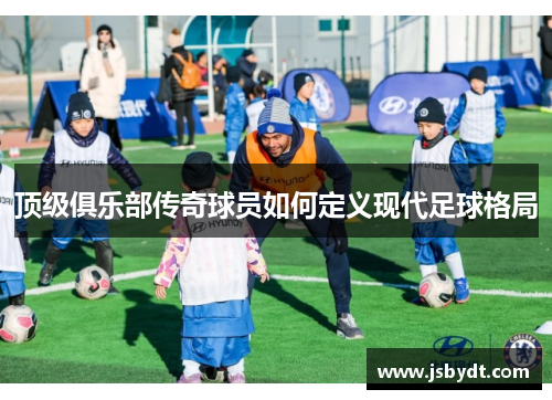 顶级俱乐部传奇球员如何定义现代足球格局