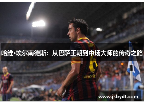 哈维·埃尔南德斯：从巴萨王朝到中场大师的传奇之路