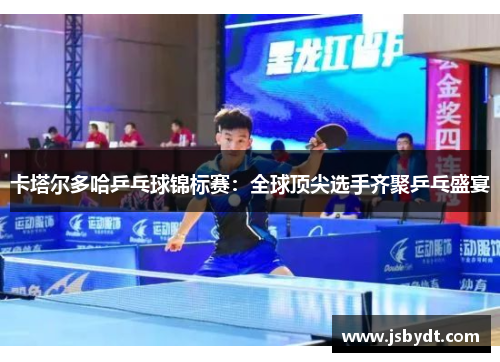 卡塔尔多哈乒乓球锦标赛：全球顶尖选手齐聚乒乓盛宴