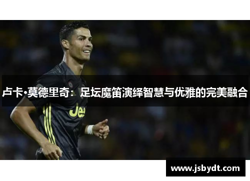 卢卡·莫德里奇：足坛魔笛演绎智慧与优雅的完美融合