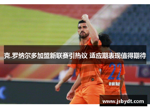 克.罗纳尔多加盟新联赛引热议 适应期表现值得期待