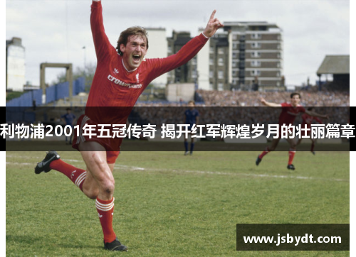 利物浦2001年五冠传奇 揭开红军辉煌岁月的壮丽篇章