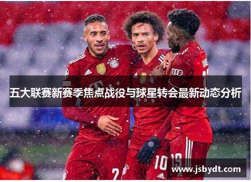 五大联赛新赛季焦点战役与球星转会最新动态分析